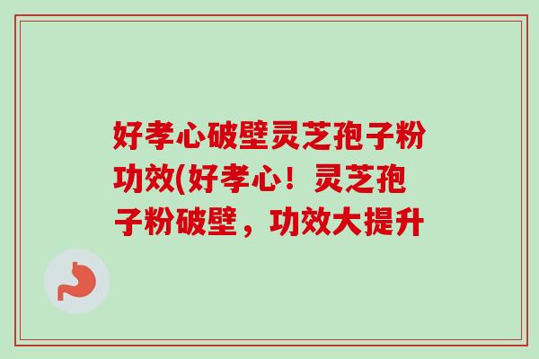 好孝心破壁灵芝孢子粉功效(好孝心!灵芝孢子粉破壁,功效大提升 好孝心破壁灵芝孢子粉功效(好孝心!灵芝孢子粉破壁,功效大提升