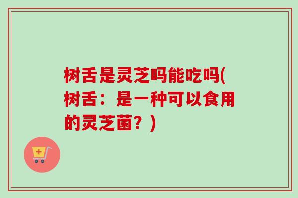 树舌是灵芝吗能吃吗(树舌：是一种可以食用的灵芝菌？)