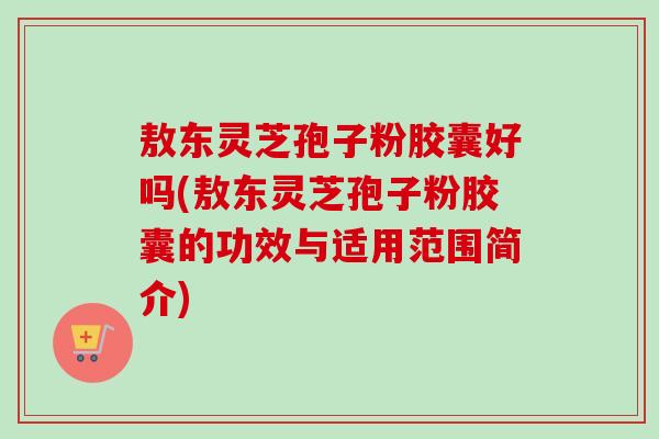 敖东灵芝孢子粉胶囊好吗(敖东灵芝孢子粉胶囊的功效与适用范围简介) 敖东灵芝孢子粉胶囊好吗(敖东灵芝孢子粉胶囊的功效与适用范围简介)