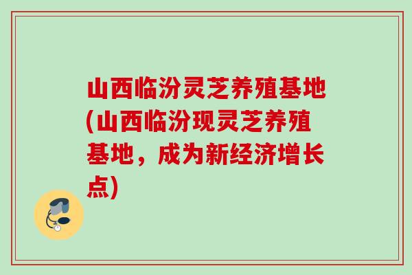 山西临汾灵芝养殖基地(山西临汾现灵芝养殖基地,成为新经济增长点) 山西临汾灵芝养殖基地(山西临汾现灵芝养殖基地,成为新经济增长点)