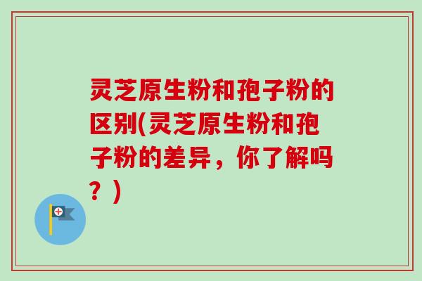 灵芝原生粉和孢子粉的区别(灵芝原生粉和孢子粉的差异，你了解吗？)