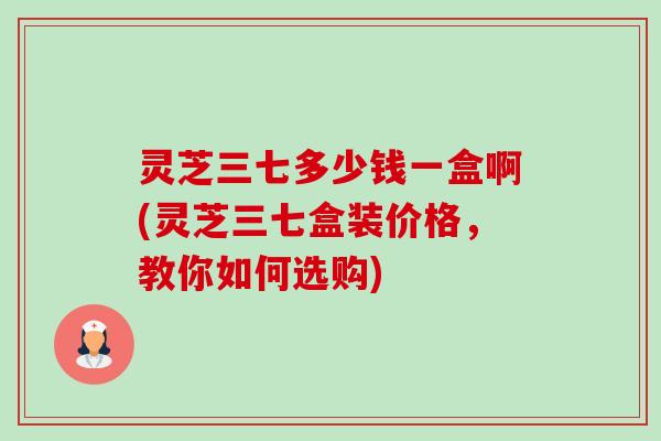 灵芝三七多少钱一盒啊(灵芝三七盒装价格,教你如何选购) 灵芝三七多少钱一盒啊(灵芝三七盒装价格,教你如何选购)