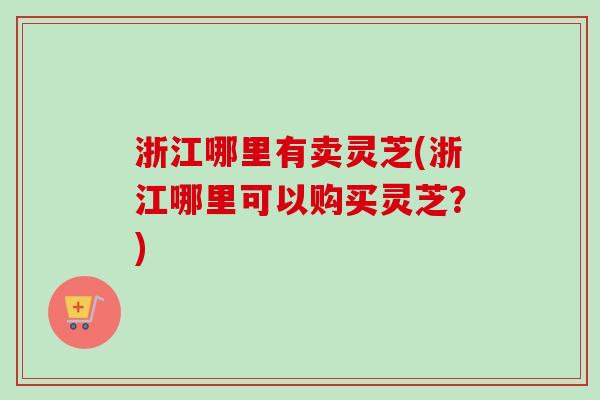 浙江哪里有卖灵芝(浙江哪里可以购买灵芝？)