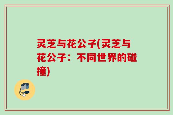灵芝与花公子(灵芝与花公子:不同世界的碰撞) 灵芝与花公子(灵芝与花公子:不同世界的碰撞)
