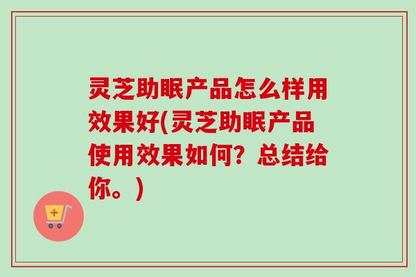 灵芝助眠产品怎么样用效果好(灵芝助眠产品使用效果如何？总结给你。)