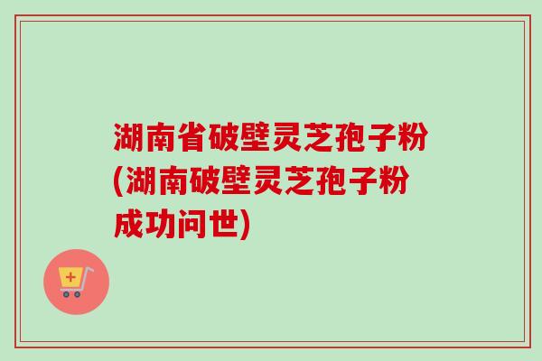 湖南省破壁灵芝孢子粉(湖南破壁灵芝孢子粉成功问世)