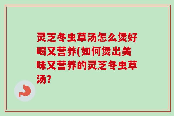 灵芝冬虫草汤怎么煲好喝又营养(如何煲出美味又营养的灵芝冬虫草汤？