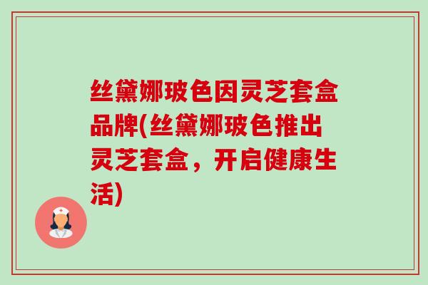 丝黛娜玻色因灵芝套盒品牌(丝黛娜玻色推出灵芝套盒,开启健康生活) 丝黛娜玻色因灵芝套盒品牌(丝黛娜玻色推出灵芝套盒,开启健康生活)