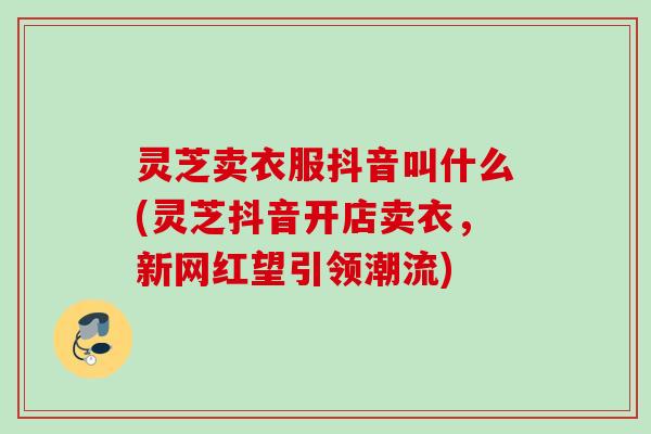 灵芝卖衣服抖音叫什么(灵芝抖音开店卖衣,新网红望引领潮流) 灵芝卖衣服抖音叫什么(灵芝抖音开店卖衣,新网红望引领潮流)