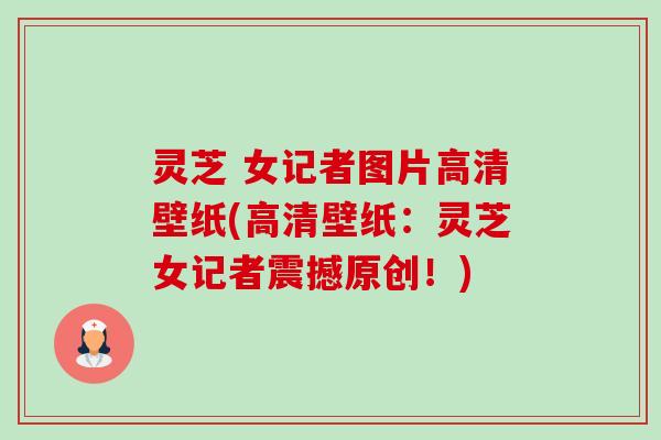 灵芝 女记者图片高清壁纸(高清壁纸:灵芝女记者震撼原创!) 灵芝 女记者图片高清壁纸(高清壁纸:灵芝女记者震撼原创!)