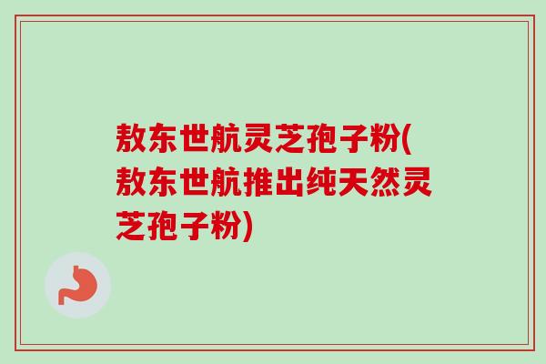 敖东世航灵芝孢子粉(敖东世航推出纯天然灵芝孢子粉) 敖东世航灵芝孢子粉(敖东世航推出纯天然灵芝孢子粉)