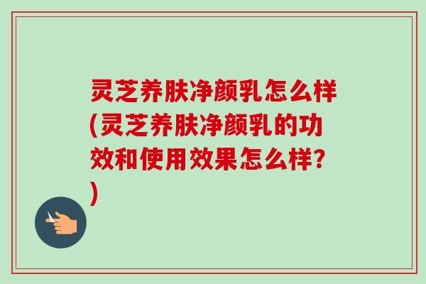 灵芝养肤净颜乳怎么样(灵芝养肤净颜乳的功效和使用效果怎么样?) 灵芝养肤净颜乳怎么样(灵芝养肤净颜乳的功效和使用效果怎么样?)