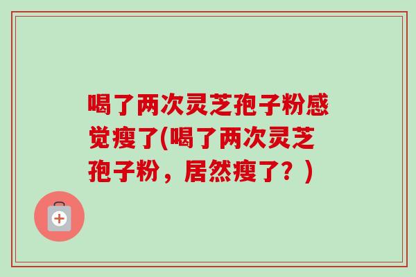 喝了两次灵芝孢子粉感觉瘦了(喝了两次灵芝孢子粉,居然瘦了?) 喝了两次灵芝孢子粉感觉瘦了(喝了两次灵芝孢子粉,居然瘦了?)