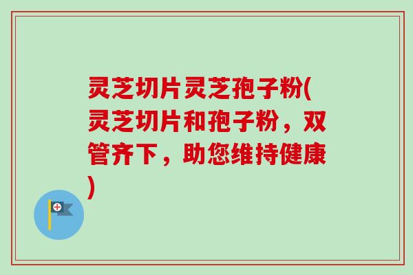 灵芝切片灵芝孢子粉(灵芝切片和孢子粉,双管齐下,助您维持健康) 灵芝切片灵芝孢子粉(灵芝切片和孢子粉,双管齐下,助您维持健康)