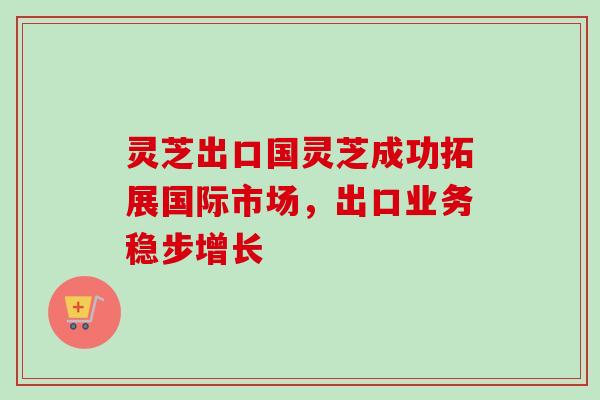 灵芝出口国灵芝成功拓展国际市场,出口业务稳步增长 灵芝出口国灵芝成功拓展国际市场,出口业务稳步增长