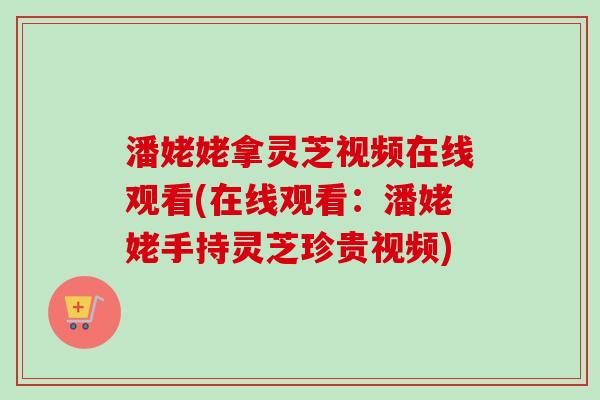 潘姥姥拿灵芝视频在线观看(在线观看:潘姥姥手持灵芝珍贵视频) 潘姥姥拿灵芝视频在线观看(在线观看:潘姥姥手持灵芝珍贵视频)