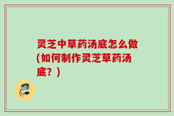 灵芝中草药汤底怎么做(如何制作灵芝草药汤底?) 灵芝中草药汤底怎么做(如何制作灵芝草药汤底?)