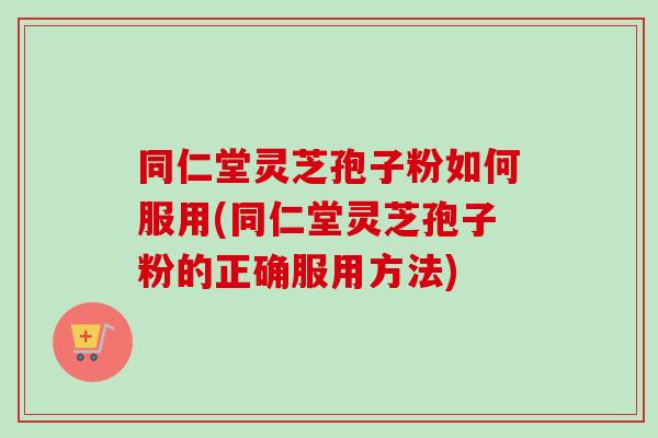 同仁堂灵芝孢子粉如何服用(同仁堂灵芝孢子粉的正确服用方法)