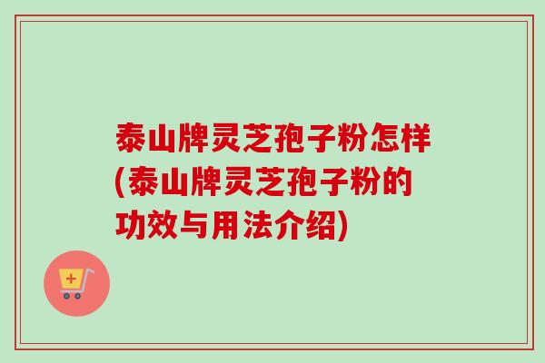 泰山牌灵芝孢子粉怎样(泰山牌灵芝孢子粉的功效与用法介绍)