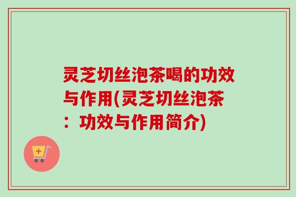 灵芝切丝泡茶喝的功效与作用(灵芝切丝泡茶：功效与作用简介)