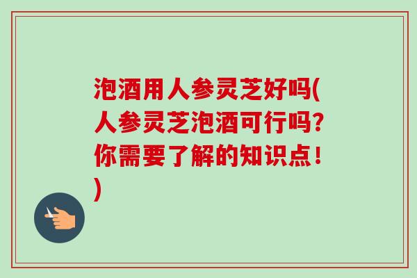 泡酒用人参灵芝好吗(人参灵芝泡酒可行吗？你需要了解的知识点！)