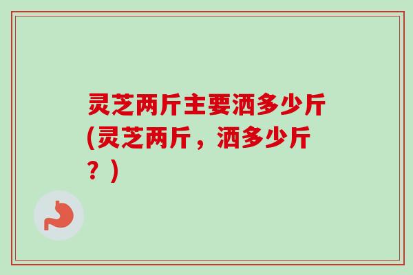 灵芝两斤主要洒多少斤(灵芝两斤,洒多少斤?) 灵芝两斤主要洒多少斤(灵芝两斤,洒多少斤?)