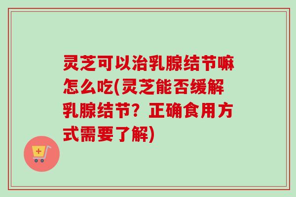 灵芝可以乳腺结节嘛怎么吃(灵芝能否缓解乳腺结节?正确食用方式需要了解) 灵芝可以乳腺结节嘛怎么吃(灵芝能否缓解乳腺结节?正确食用方式需要了解)