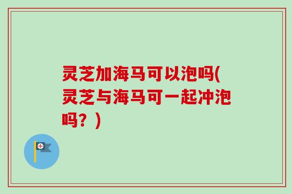 灵芝加海马可以泡吗(灵芝与海马可一起冲泡吗?) 灵芝加海马可以泡吗(灵芝与海马可一起冲泡吗?)