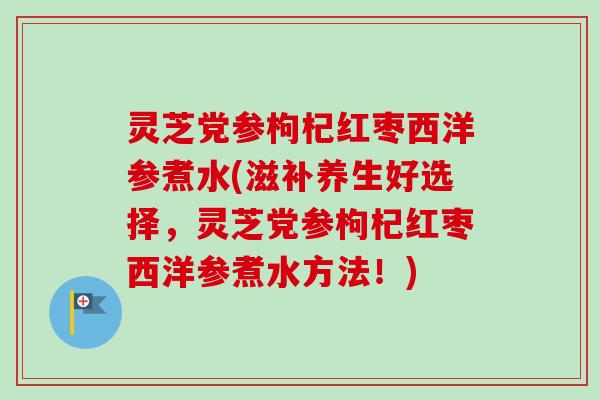 灵芝党参枸杞红枣西洋参煮水(滋补养生好选择,灵芝党参枸杞红枣西洋参煮水方法!) 灵芝党参枸杞红枣西洋参煮水(滋补养生好选择,灵芝党参枸杞红枣西洋参煮水方法!)