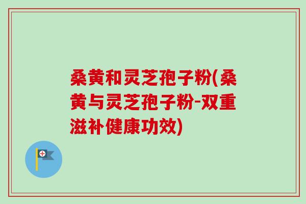 桑黄和灵芝孢子粉(桑黄与灵芝孢子粉-双重滋补健康功效) 桑黄和灵芝孢子粉(桑黄与灵芝孢子粉-双重滋补健康功效)