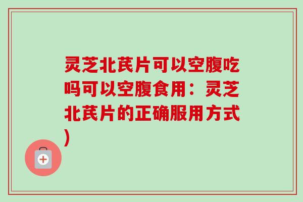 灵芝北芪片可以空腹吃吗可以空腹食用:灵芝北芪片的正确服用方式) 灵芝北芪片可以空腹吃吗可以空腹食用:灵芝北芪片的正确服用方式)