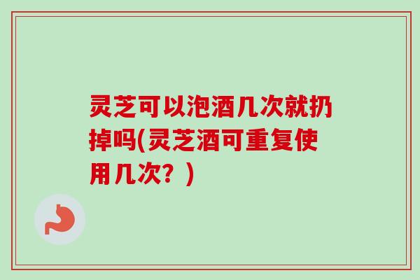 灵芝可以泡酒几次就扔掉吗(灵芝酒可重复使用几次?) 灵芝可以泡酒几次就扔掉吗(灵芝酒可重复使用几次?)