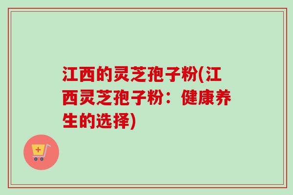 江西的灵芝孢子粉(江西灵芝孢子粉:健康养生的选择) 江西的灵芝孢子粉(江西灵芝孢子粉:健康养生的选择)