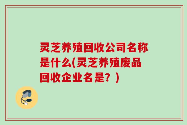 灵芝养殖回收公司名称是什么(灵芝养殖废品回收企业名是?) 灵芝养殖回收公司名称是什么(灵芝养殖废品回收企业名是?)