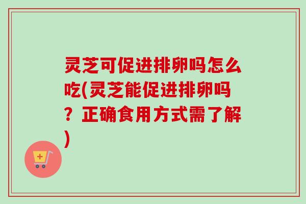 灵芝可促进排卵吗怎么吃(灵芝能促进排卵吗?正确食用方式需了解) 灵芝可促进排卵吗怎么吃(灵芝能促进排卵吗?正确食用方式需了解)