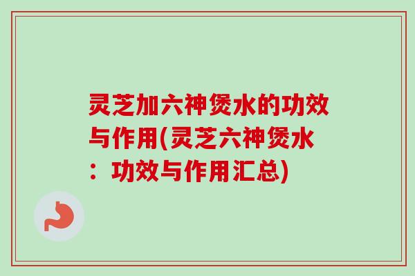 灵芝加六神煲水的功效与作用(灵芝六神煲水：功效与作用汇总)