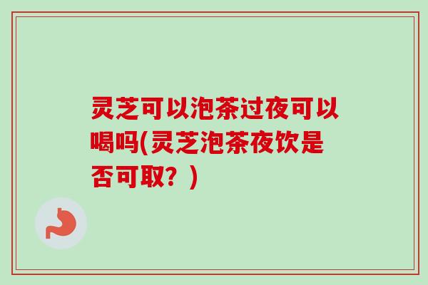 灵芝可以泡茶过夜可以喝吗(灵芝泡茶夜饮是否可取？)