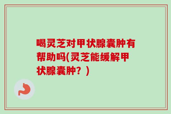 喝灵芝对囊肿有帮助吗(灵芝能缓解囊肿？)