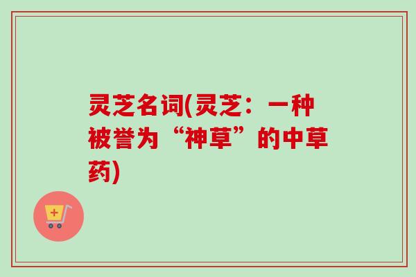 灵芝名词(灵芝:一种被誉为“神草”的中草药) 灵芝名词(灵芝:一种被誉为“神草”的中草药)
