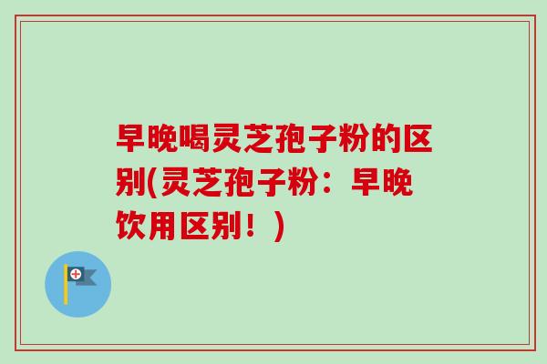 早晚喝灵芝孢子粉的区别(灵芝孢子粉:早晚饮用区别!) 早晚喝灵芝孢子粉的区别(灵芝孢子粉:早晚饮用区别!)