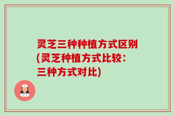 灵芝三种种植方式区别(灵芝种植方式比较:三种方式对比) 灵芝三种种植方式区别(灵芝种植方式比较:三种方式对比)