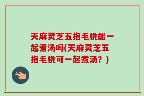 天麻灵芝五指毛桃能一起煮汤吗(天麻灵芝五指毛桃可一起煮汤?) 天麻灵芝五指毛桃能一起煮汤吗(天麻灵芝五指毛桃可一起煮汤?)