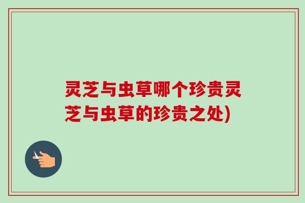 灵芝与虫草哪个珍贵灵芝与虫草的珍贵之处) 灵芝与虫草哪个珍贵灵芝与虫草的珍贵之处)