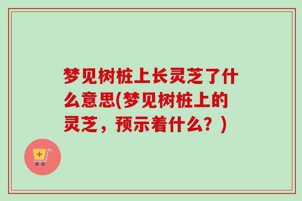 梦见树桩上长灵芝了什么意思(梦见树桩上的灵芝,预示着什么?) 梦见树桩上长灵芝了什么意思(梦见树桩上的灵芝,预示着什么?)