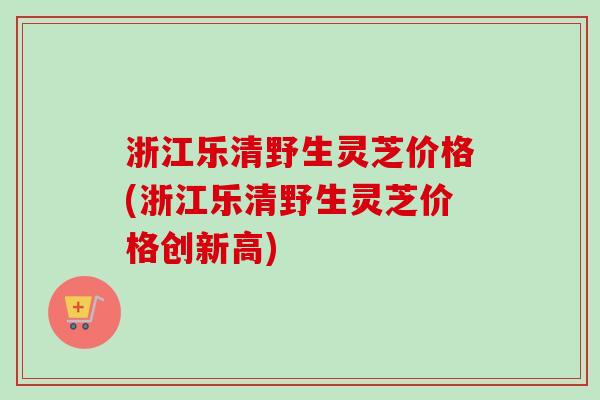 浙江乐清野生灵芝价格(浙江乐清野生灵芝价格创新高)