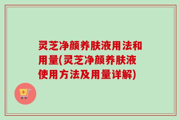 灵芝净颜养肤液用法和用量(灵芝净颜养肤液使用方法及用量详解) 灵芝净颜养肤液用法和用量(灵芝净颜养肤液使用方法及用量详解)