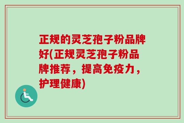 正规的灵芝孢子粉品牌好(正规灵芝孢子粉品牌推荐，提高免疫力，护理健康)