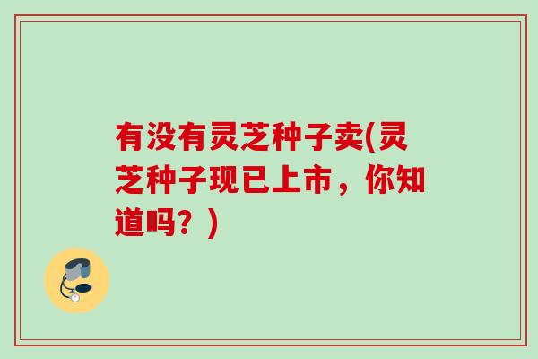 有没有灵芝种子卖(灵芝种子现已上市，你知道吗？)
