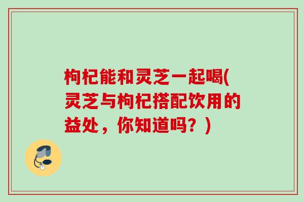 枸杞能和灵芝一起喝(灵芝与枸杞搭配饮用的益处,你知道吗?) 枸杞能和灵芝一起喝(灵芝与枸杞搭配饮用的益处,你知道吗?)