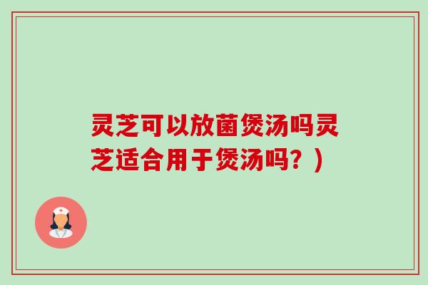 灵芝可以放菌煲汤吗灵芝适合用于煲汤吗？)